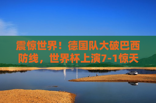 震惊世界！德国队大破巴西防线，世界杯上演7-1惊天逆袭，世界杯惊天逆袭！德国队7-1大破巴西防线，世界杯惊天逆袭！德国队7-1大破巴西防线