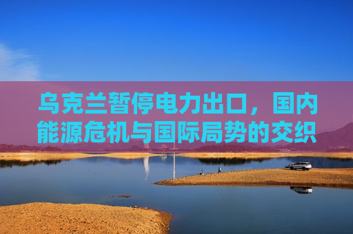 乌克兰暂停电力出口，国内能源危机与国际局势的交织，乌克兰暂停电力出口，国内能源危机与国际局势紧张交织，乌克兰暂停电力出口，国内能源危机与国际局势紧张交织引发的涉政问题