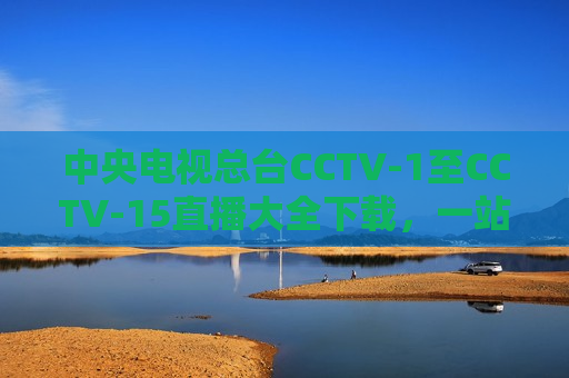 中央电视总台CCTV-1至CCTV-15直播大全下载，一站式获取高清直播资源的新体验，中央电视总台CCTV高清直播大全，一站式获取全频道直播资源，中央电视总台全频道直播资源一站式获取，CCTV-1至CCTV-15高清直播大全下载新体验  第1张