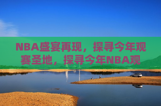 NBA盛宴再现，探寻今年观赛圣地，探寻今年NBA观赛圣地，篮球盛宴再度来袭，探寻今年NBA观赛圣地，篮球盛宴再度来袭