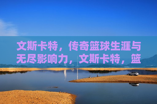 文斯卡特，传奇篮球生涯与无尽影响力，文斯卡特，篮球传奇与影响无尽，文斯卡特，篮球传奇与无尽影响力