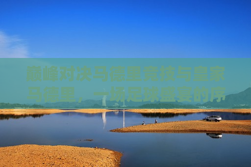 巅峰对决马德里竞技与皇家马德里，一场足球盛宴的序幕，马德里巅峰之战，竞技与皇马的足球盛宴，马德里巅峰之战，马德里竞技与皇家马德里足球盛宴开幕