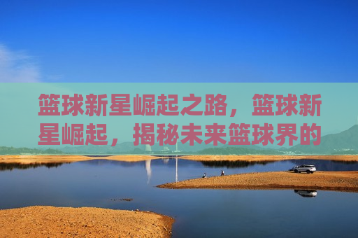 篮球新星崛起之路，篮球新星崛起，揭秘未来篮球界的璀璨之星，未来篮球界的璀璨之星，篮球新星的崛起之路