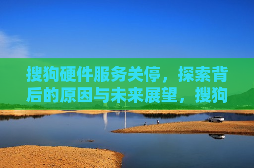 搜狗硬件服务关停，探索背后的原因与未来展望，搜狗硬件服务关停背后的原因及未来展望，搜狗硬件服务关停背后的原因与未来展望探究
