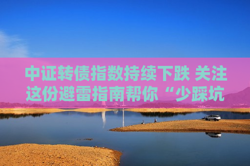 中证转债指数持续下跌 关注这份避雷指南帮你“少踩坑”