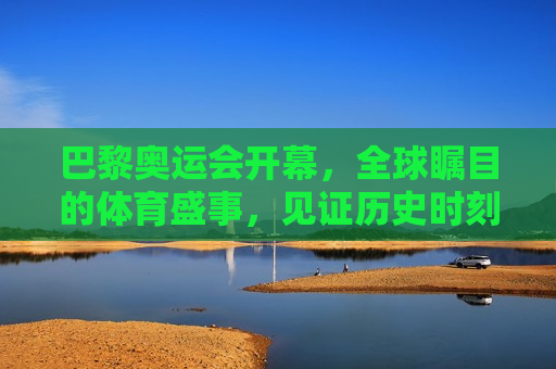 巴黎奥运会开幕，全球瞩目的体育盛事，见证历史时刻的到来，巴黎奥运会开幕，见证历史时刻的全球体育盛事，巴黎奥运会开幕，全球瞩目的体育盛事，见证历史时刻