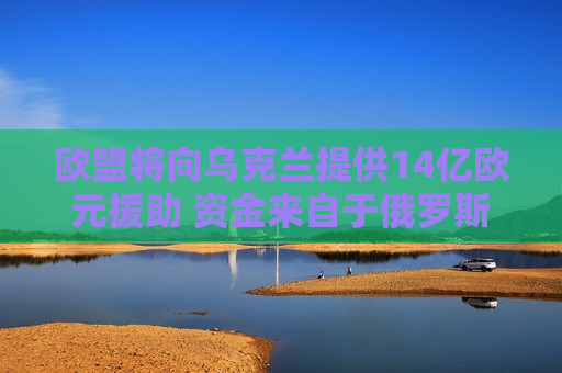欧盟将向乌克兰提供14亿欧元援助 资金来自于俄罗斯资产的收益