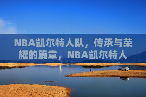 NBA凯尔特人队，传承与荣耀的篇章，NBA凯尔特人队，传承荣耀，铸就传奇，NBA凯尔特人队，传承荣耀，铸就传奇