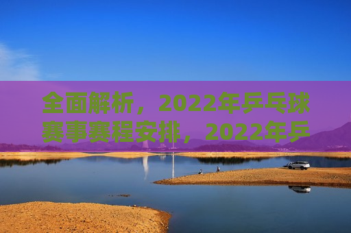 全面解析，2022年乒乓球赛事赛程安排，2022年乒乓球赛事赛程全面解析，揭秘！2022年乒乓球赛事赛程安排全解析