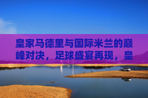 皇家马德里与国际米兰的巅峰对决，足球盛宴再现，皇家马德里与国际米兰巅峰对决，足球盛宴不容错过，皇家马德里与国际米兰巅峰对决，足球盛宴燃爆热情