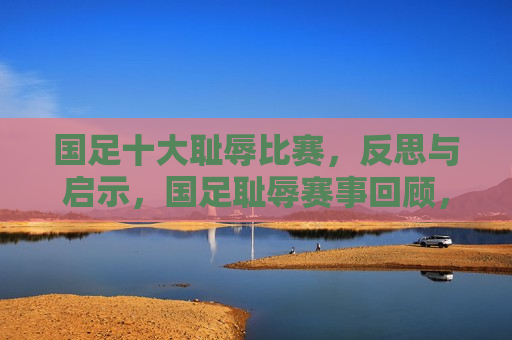 国足十大耻辱比赛，反思与启示，国足耻辱赛事回顾，反思与前瞻，国足耻辱赛事回顾，十大耻辱比赛带来的反思与前瞻