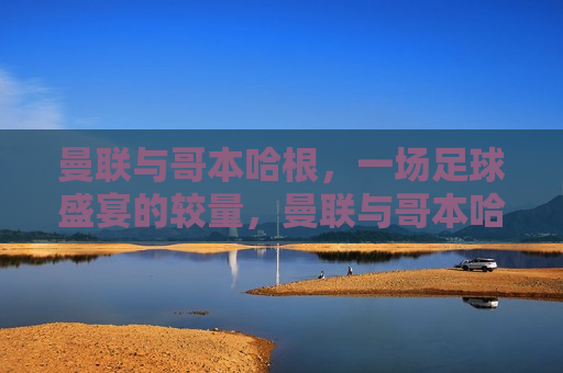 曼联与哥本哈根，一场足球盛宴的较量，曼联与哥本哈根足球对决，激烈盛宴即将上演，曼联与哥本哈根足球对决，激烈盛宴即将上演