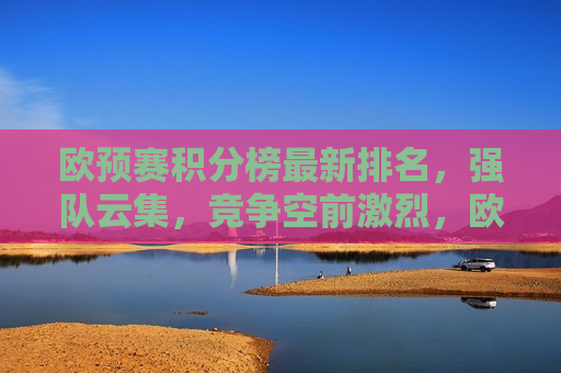 欧预赛积分榜最新排名，强队云集，竞争空前激烈，欧预赛积分榜最新排名，强队云集，竞争白热化，欧预赛积分榜最新排名，强队云集，竞争白热化