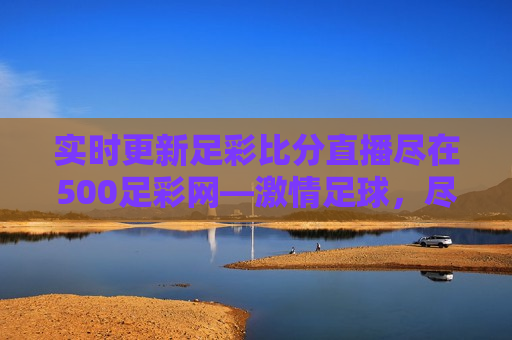 实时更新足彩比分直播尽在500足彩网— *** 足球，尽在掌握，掌握足球 *** ，警惕足彩 *** 陷阱，掌握足球 *** ，警惕足彩 *** 陷阱，实时更新足彩比分直播尽在500足彩网
