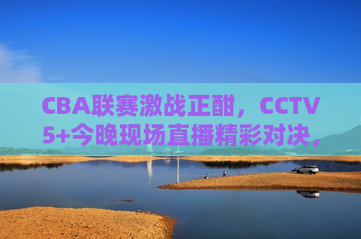 CBA联赛激战正酣，CCTV5+今晚现场直播精彩对决，CCTV5+今晚直播CBA联赛激战，精彩对决不容错过，CCTV5+今晚直播CBA联赛激战，精彩对决不容错过