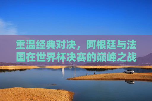 重温经典对决，阿根廷与法国在世界杯决赛的巅峰之战，重温巅峰之战，阿根廷与法国的世界杯决赛对决，重温巅峰之战，阿根廷与法国世界杯决赛对决