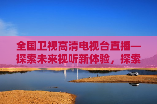 全国卫视高清电视台直播—探索未来视听新体验，探索未来视听新体验，全国卫视高清电视台直播启航，全国卫视高清电视台启航，探索未来视听新体验