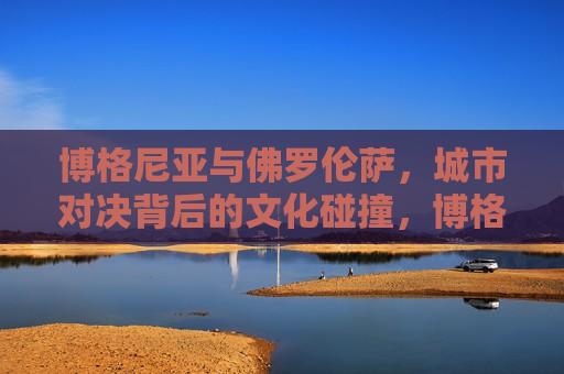 博格尼亚与佛罗伦萨，城市对决背后的文化碰撞，博格尼亚与佛罗伦萨，城市对决中的文化交锋，博格尼亚与佛罗伦萨，城市对决中的文化碰撞与交锋