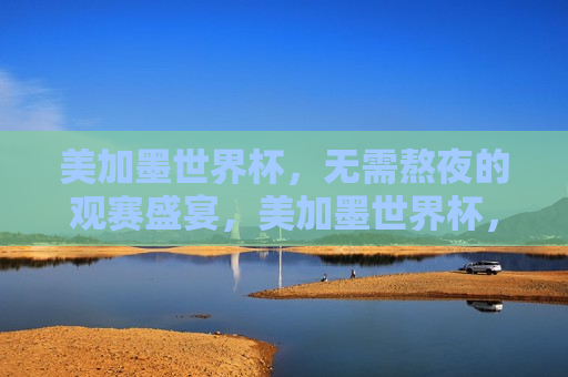 美加墨世界杯，无需熬夜的观赛盛宴，美加墨世界杯，享受无需熬夜的观赛乐趣，美加墨世界杯，告别熬夜，尽享观赛乐趣