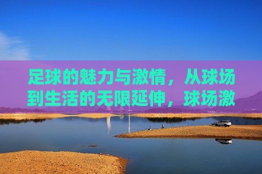 足球的魅力与 *** ，从球场到生活的无限延伸，球场 *** ，生活魅力，球场 *** ，生活魅力之源
