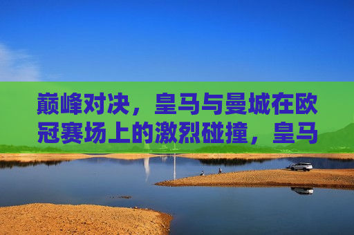 巅峰对决，皇马与曼城在欧冠赛场上的激烈碰撞，皇马与曼城欧冠巅峰对决，激烈碰撞引燃全场！，皇马与曼城欧冠巅峰对决，引燃全场激烈碰撞！  第1张