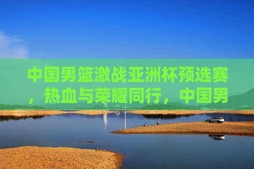 中国男篮激战亚洲杯预选赛，热血与荣耀同行，中国男篮热血征战亚洲杯预选赛，荣耀与拼搏同行，中国男篮激战亚洲杯预选赛，荣耀与拼搏同行
