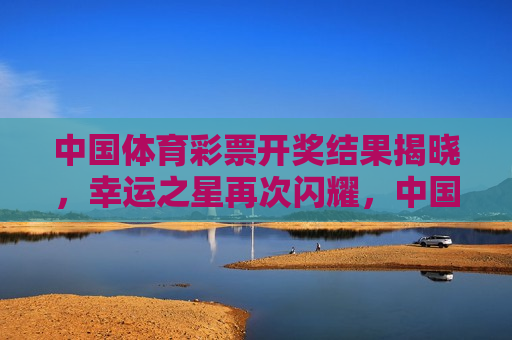 中国体育彩票开奖结果揭晓，幸运之星再次闪耀，中国体育彩票开奖结果揭晓，幸运之星再次闪耀夜空，中国体育彩票开奖结果揭晓，幸运之星再次闪耀夜空