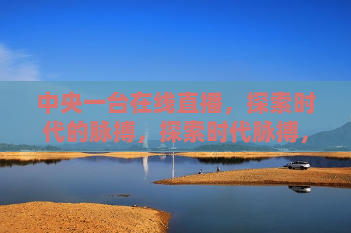 中央一台在线直播，探索时代的脉搏，探索时代脉搏，中央一台在线直播开启新征程，中央一台在线直播开启新征程，探索时代脉搏