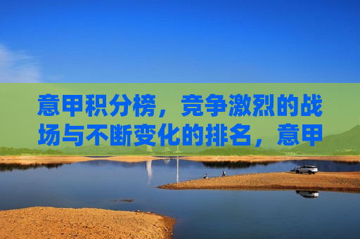 意甲积分榜，竞争激烈的战场与不断变化的排名，意甲积分榜，战火激烈，排名变幻莫测，意甲积分榜，战火激烈，排名变幻莫测的竞技场