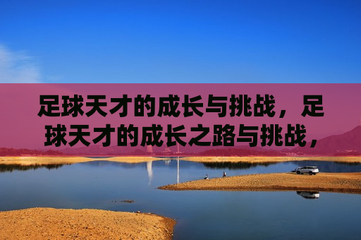 足球天才的成长与挑战，足球天才的成长之路与挑战，足球天才的成长与挑战之路