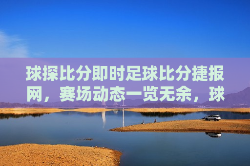 球探比分即时足球比分捷报网，赛场动态一览无余，球探比分即时更新，赛场动态一览无遗，球探比分，赛场动态即时更新，比分捷报一览无遗  第1张
