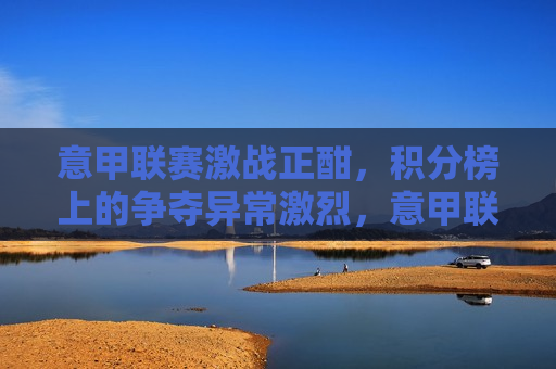 意甲联赛激战正酣，积分榜上的争夺异常激烈，意甲联赛积分榜争夺激烈，意甲联赛积分榜争夺激烈，战斗正酣！