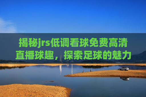 揭秘jrs低调看球免费高清直播球趣，探索足球的魅力与享受，探索足球的魅力与享受，揭秘jrs低调看球直播之道，揭秘jrs低调看球，探索足球魅力与免费高清直播之道