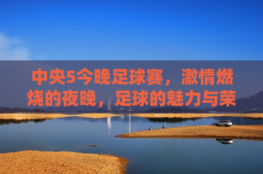 中央5今晚足球赛， *** 燃烧的夜晚，足球的魅力与荣耀之战，中央5今晚足球赛，荣耀之战， *** 燃烧的夜晚，中央5今晚足球赛， *** 燃烧的夜晚，荣耀之战