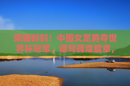 荣耀时刻！中国女足勇夺世界杯冠军，谱写辉煌篇章，荣耀时刻，中国女足勇夺世界杯冠军，荣耀时刻，中国女足世界杯夺冠，创造历史辉煌！