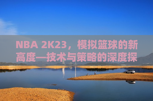 NBA 2K23，模拟篮球的新高度—技术与策略的深度探索，NBA 2K23，模拟篮球技术与策略之巅，NBA 2K23，模拟篮球技术与策略之巅