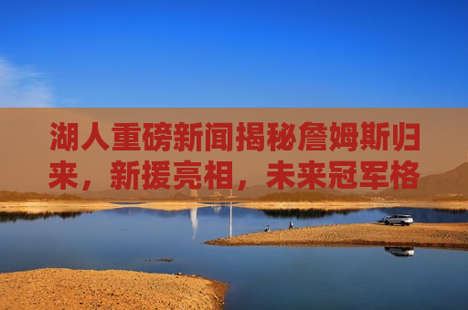 湖人重磅新闻揭秘詹姆斯归来，新援亮相，未来冠军格局展望，詹姆斯归来与新援亮相，湖人未来冠军格局展望