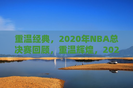 重温经典，2020年NBA总决赛回顾，重温辉煌，2020年NBA总决赛精彩回顾，重温辉煌，2020年NBA总决赛精彩回顾