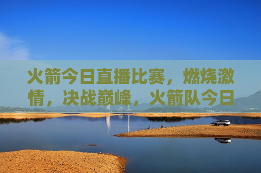火箭今日直播比赛，燃烧 *** ，决战巅峰，火箭队今日直播比赛，燃烧 *** ，巅峰对决，火箭队今日直播，燃烧 *** ，巅峰对决