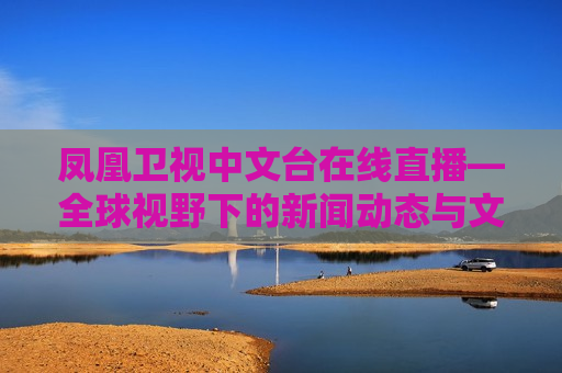 凤凰卫视中文台在线直播—全球视野下的新闻动态与文化交流，凤凰卫视中文台在线直播，全球视野下的新闻与文化交汇，凤凰卫视中文台在线直播，全球视野下的新闻与文化交汇  第1张