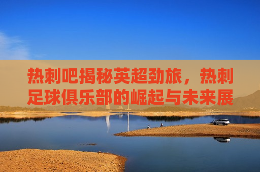 热刺吧揭秘英超劲旅，热刺足球俱乐部的崛起与未来展望，热刺足球俱乐部的崛起与未来展望，英超劲旅揭秘，揭秘英超劲旅，热刺足球俱乐部的崛起与未来展望