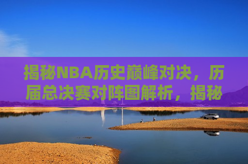 揭秘NBA历史巅峰对决，历届总决赛对阵图解析，揭秘NBA历届总决赛巅峰对决，历史对阵图全解析，揭秘NBA历届总决赛巅峰对决，历届总决赛对阵图全解析
