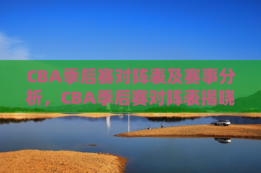 CBA季后赛对阵表及赛事分析，CBA季后赛对阵表揭晓，赛事分析引关注