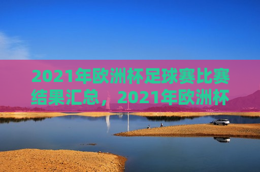 2021年欧洲杯足球赛比赛结果汇总，2021年欧洲杯足球赛比赛结果全览，2021年欧洲杯足球赛比赛结果全览，赛事结果一网打尽