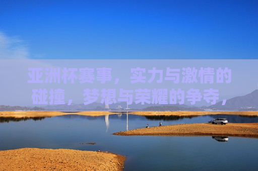 亚洲杯赛事，实力与 *** 的碰撞，梦想与荣耀的争夺，亚洲杯赛事，实力与梦想的较量，亚洲杯赛事，实力与梦想的较量