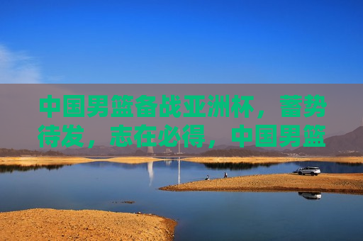 中国男篮备战亚洲杯，蓄势待发，志在必得，中国男篮备战亚洲杯，蓄势待发，志在必赢，中国男篮备战亚洲杯，蓄势待发，志在必得