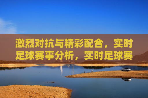 激烈对抗与精彩配合，实时足球赛事分析，实时足球赛事，激烈对抗与精彩配合的精彩瞬间，足球赛事精彩瞬间，激烈对抗与精彩配合  第1张