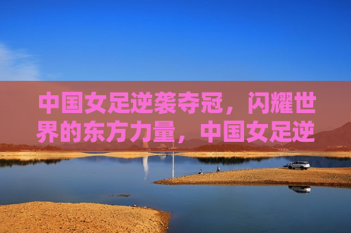 中国女足逆袭夺冠，闪耀世界的东方力量，中国女足逆袭夺冠，东方力量的璀璨闪耀，中国女足逆袭夺冠，东方力量的璀璨闪耀
