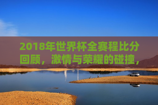 2018年世界杯全赛程比分回顾， *** 与荣耀的碰撞，回顾2018世界杯，荣耀与 *** 的碰撞之旅，回顾 *** 与荣耀，2018世界杯全赛程比分回顾  第1张