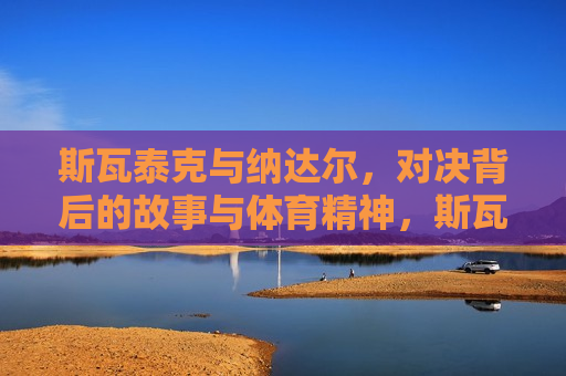 斯瓦泰克与纳达尔，对决背后的故事与体育精神，斯瓦泰克与纳达尔对决，体育精神背后的故事，斯瓦泰克与纳达尔对决，体育精神背后的故事